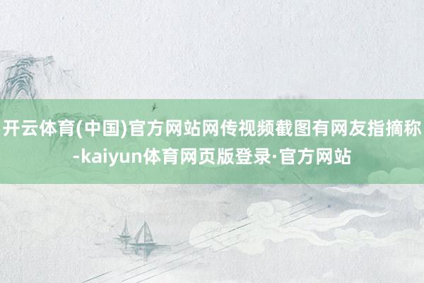开云体育(中国)官方网站网传视频截图有网友指摘称-kaiyun体育网页版登录·官方网站