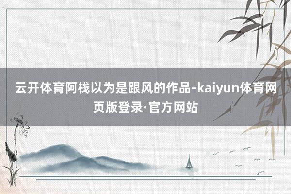 云开体育阿栈以为是跟风的作品-kaiyun体育网页版登录·官方网站
