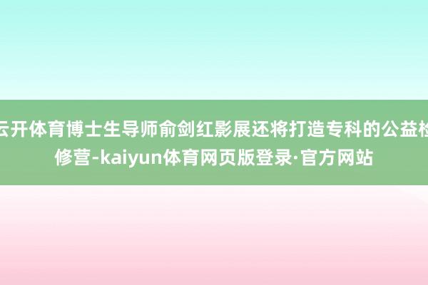 云开体育博士生导师俞剑红影展还将打造专科的公益检修营-kaiyun体育网页版登录·官方网站