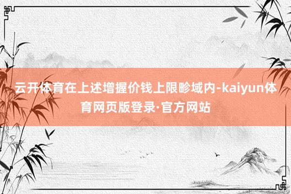 云开体育在上述增握价钱上限畛域内-kaiyun体育网页版登录·官方网站
