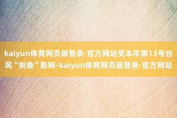 kaiyun体育网页版登录·官方网站受本年第13号台风“剑鱼”影响-kaiyun体育网页版登录·官方网站