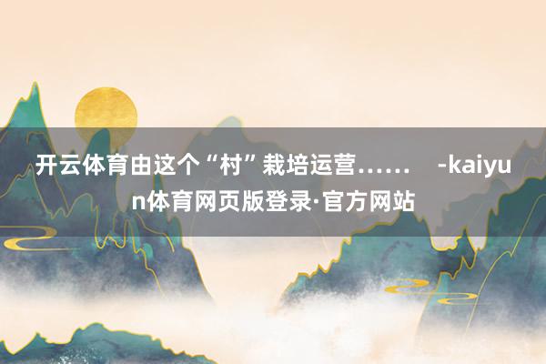 开云体育由这个“村”栽培运营……    -kaiyun体育网页版登录·官方网站