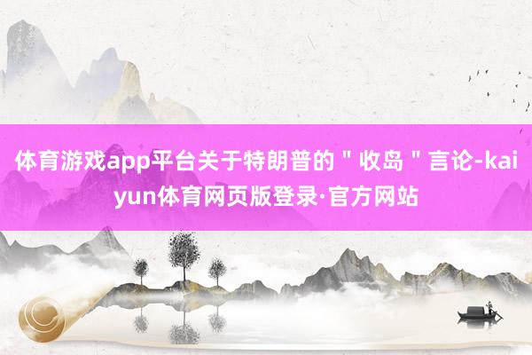体育游戏app平台关于特朗普的＂收岛＂言论-kaiyun体育网页版登录·官方网站