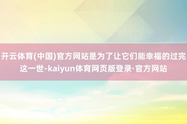 开云体育(中国)官方网站是为了让它们能幸福的过完这一世-kaiyun体育网页版登录·官方网站