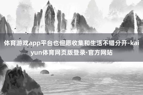 体育游戏app平台也但愿收集和生活不错分开-kaiyun体育网页版登录·官方网站