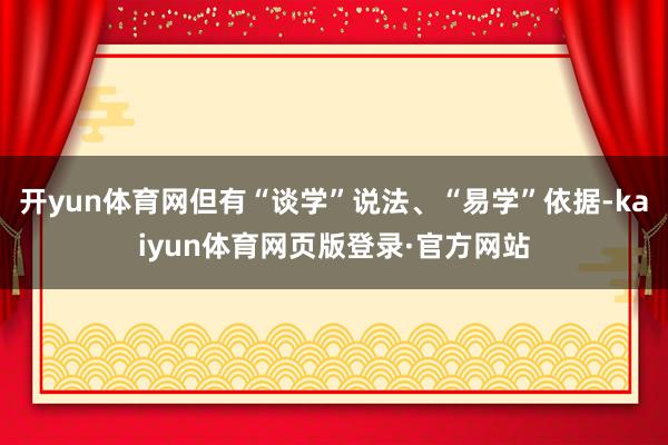 开yun体育网但有“谈学”说法、“易学”依据-kaiyun体育网页版登录·官方网站