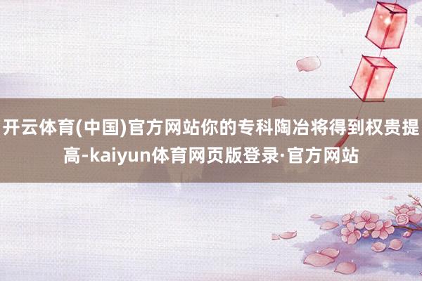 开云体育(中国)官方网站你的专科陶冶将得到权贵提高-kaiyun体育网页版登录·官方网站