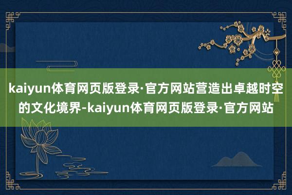 kaiyun体育网页版登录·官方网站营造出卓越时空的文化境界-kaiyun体育网页版登录·官方网站