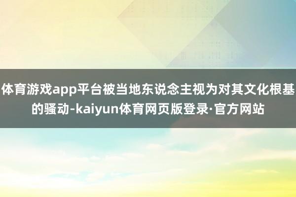 体育游戏app平台被当地东说念主视为对其文化根基的骚动-kaiyun体育网页版登录·官方网站