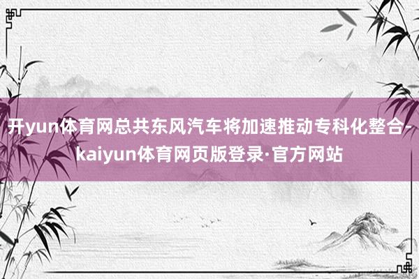开yun体育网总共东风汽车将加速推动专科化整合-kaiyun体育网页版登录·官方网站