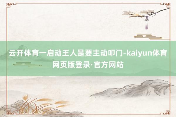 云开体育一启动王人是要主动叩门-kaiyun体育网页版登录·官方网站