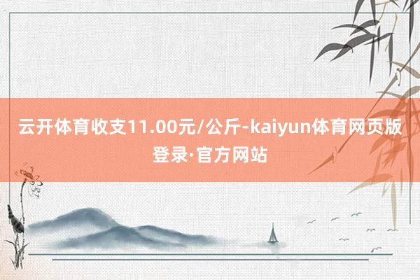 云开体育收支11.00元/公斤-kaiyun体育网页版登录·官方网站