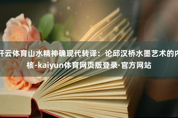 开云体育山水精神确现代转译：论邱汉桥水墨艺术的内核-kaiyun体育网页版登录·官方网站