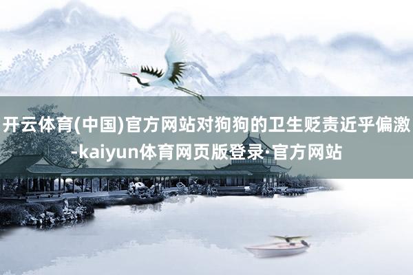开云体育(中国)官方网站对狗狗的卫生贬责近乎偏激-kaiyun体育网页版登录·官方网站