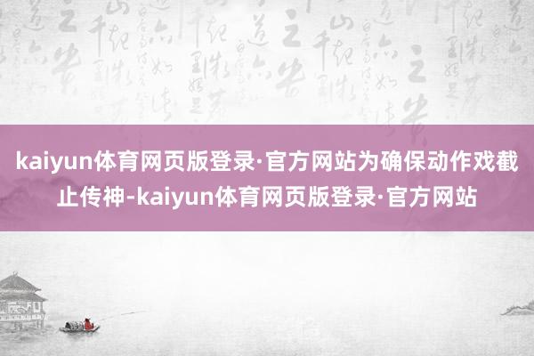 kaiyun体育网页版登录·官方网站为确保动作戏截止传神-kaiyun体育网页版登录·官方网站