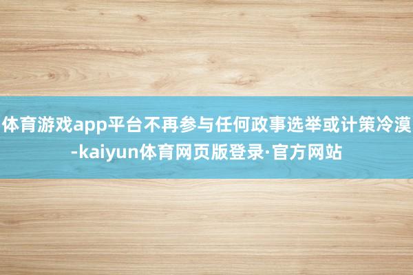 体育游戏app平台不再参与任何政事选举或计策冷漠-kaiyun体育网页版登录·官方网站