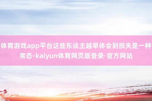 体育游戏app平台这些东谈主越早体会到损失是一种常态-kaiyun体育网页版登录·官方网站