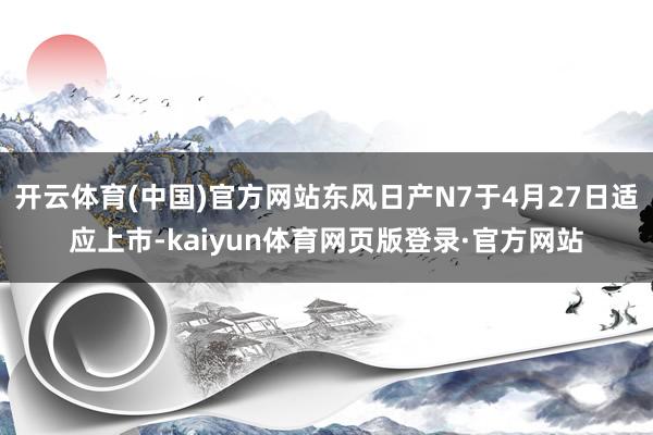 开云体育(中国)官方网站东风日产N7于4月27日适应上市-kaiyun体育网页版登录·官方网站