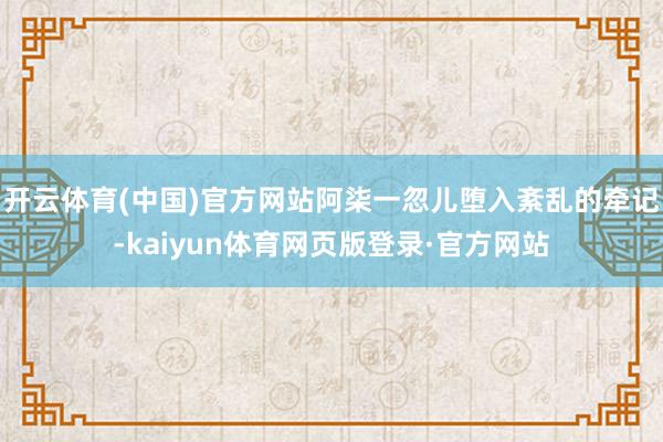开云体育(中国)官方网站阿柒一忽儿堕入紊乱的牵记-kaiyun体育网页版登录·官方网站