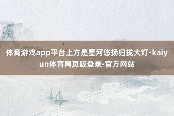 体育游戏app平台上方是星河悠扬归拢大灯-kaiyun体育网页版登录·官方网站