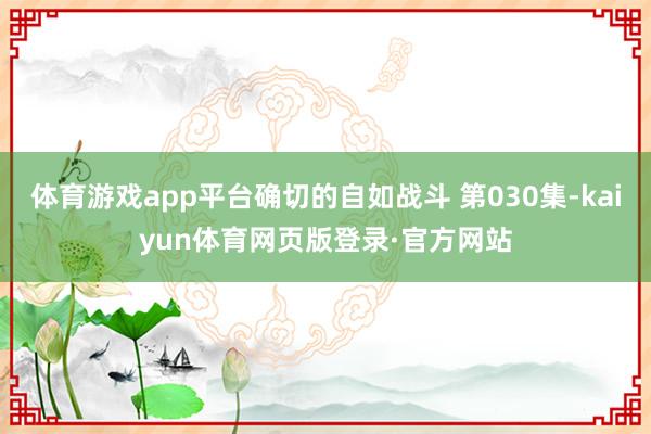 体育游戏app平台确切的自如战斗 第030集-kaiyun体育网页版登录·官方网站