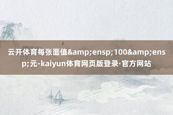 云开体育每张面值&ensp;100&ensp;元-kaiyun体育网页版登录·官方网站