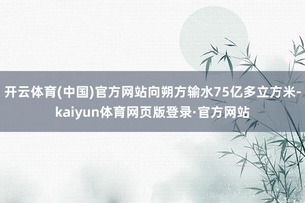 开云体育(中国)官方网站向朔方输水75亿多立方米-kaiyun体育网页版登录·官方网站