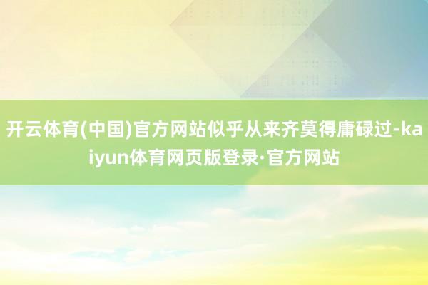开云体育(中国)官方网站似乎从来齐莫得庸碌过-kaiyun体育网页版登录·官方网站