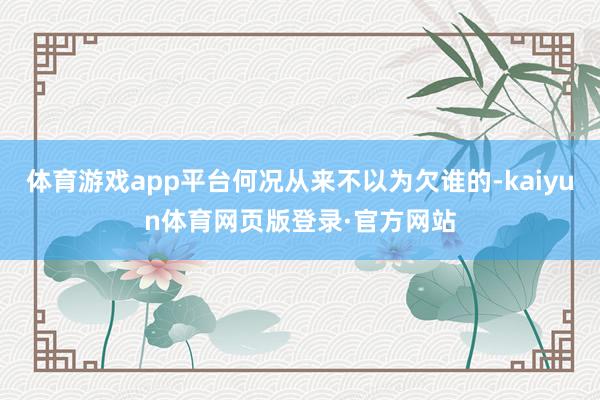 体育游戏app平台何况从来不以为欠谁的-kaiyun体育网页版登录·官方网站