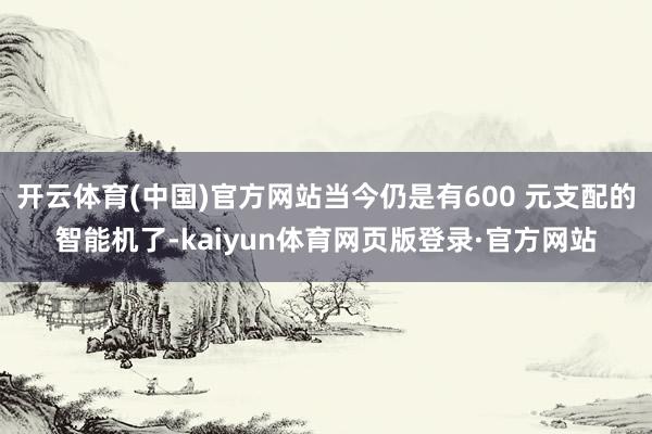 开云体育(中国)官方网站当今仍是有600 元支配的智能机了-kaiyun体育网页版登录·官方网站