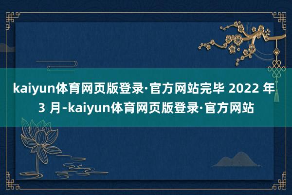 kaiyun体育网页版登录·官方网站完毕 2022 年 3 月-kaiyun体育网页版登录·官方网站