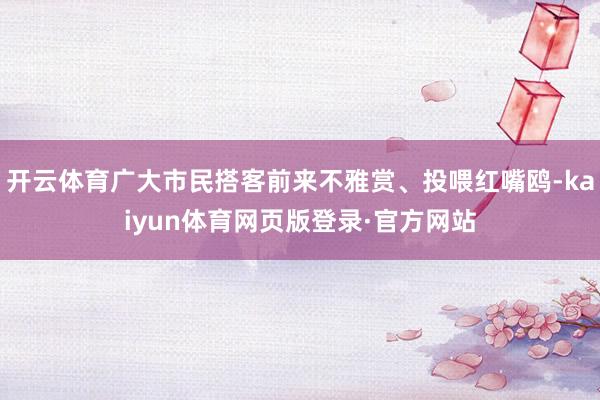 开云体育广大市民搭客前来不雅赏、投喂红嘴鸥-kaiyun体育网页版登录·官方网站
