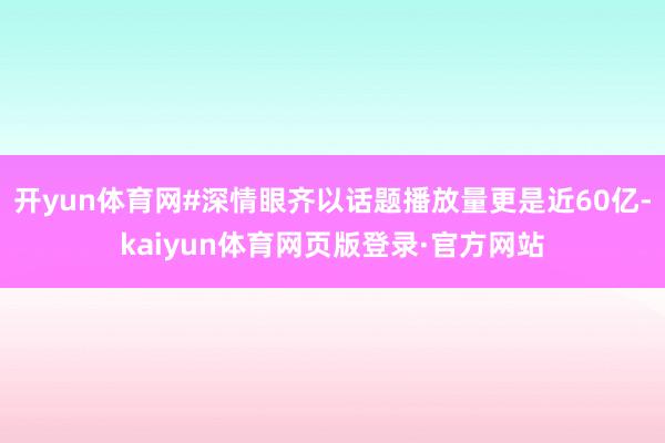 开yun体育网#深情眼齐以话题播放量更是近60亿-kaiyun体育网页版登录·官方网站