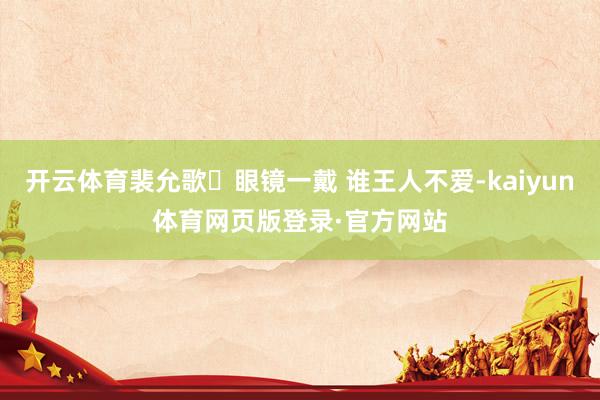 开云体育裴允歌❗眼镜一戴 谁王人不爱-kaiyun体育网页版登录·官方网站
