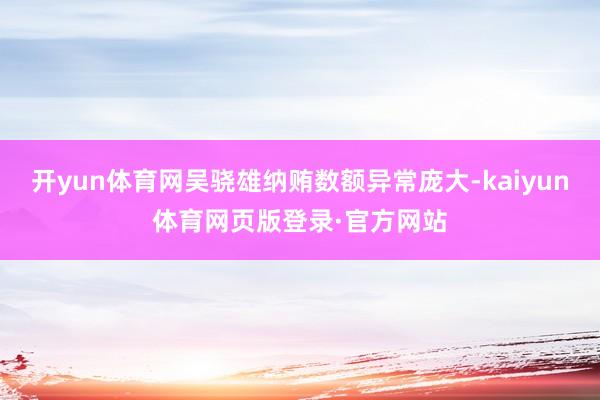 开yun体育网吴骁雄纳贿数额异常庞大-kaiyun体育网页版登录·官方网站