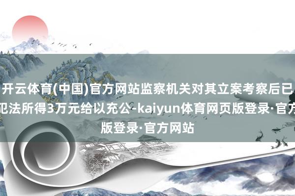 开云体育(中国)官方网站监察机关对其立案考察后已将其犯法所得3万元给以充公-kaiyun体育网页版登录·官方网站