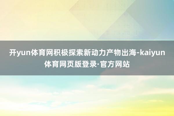 开yun体育网积极探索新动力产物出海-kaiyun体育网页版登录·官方网站