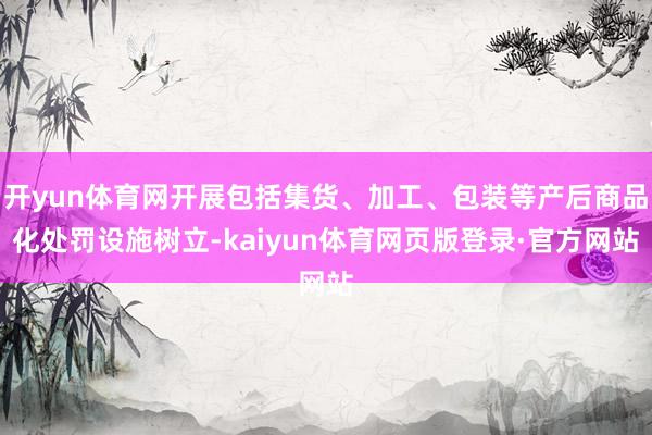 开yun体育网开展包括集货、加工、包装等产后商品化处罚设施树立-kaiyun体育网页版登录·官方网站