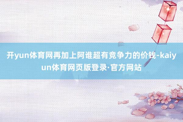开yun体育网再加上阿谁超有竞争力的价钱-kaiyun体育网页版登录·官方网站