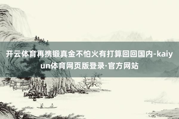开云体育再携锻真金不怕火有打算回回国内-kaiyun体育网页版登录·官方网站