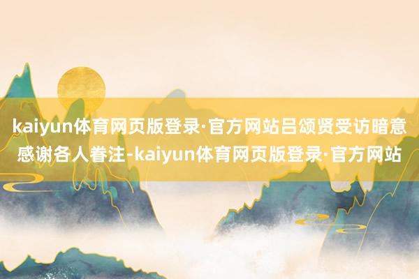 kaiyun体育网页版登录·官方网站吕颂贤受访暗意感谢各人眷注-kaiyun体育网页版登录·官方网站