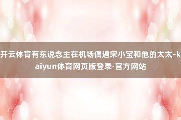 开云体育有东说念主在机场偶遇宋小宝和他的太太-kaiyun体育网页版登录·官方网站