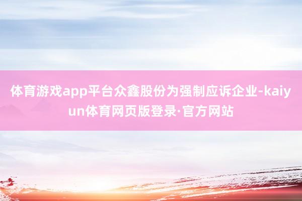 体育游戏app平台众鑫股份为强制应诉企业-kaiyun体育网页版登录·官方网站