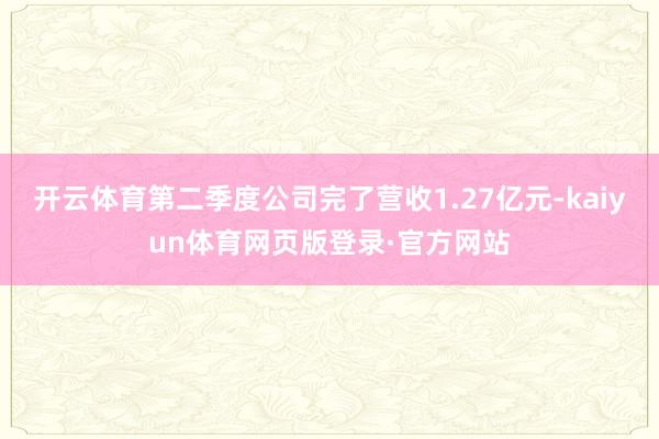 开云体育第二季度公司完了营收1.27亿元-kaiyun体育网页版登录·官方网站