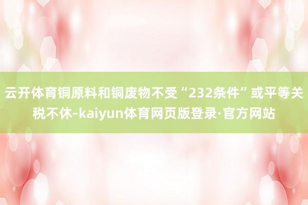 云开体育铜原料和铜废物不受“232条件”或平等关税不休-kaiyun体育网页版登录·官方网站