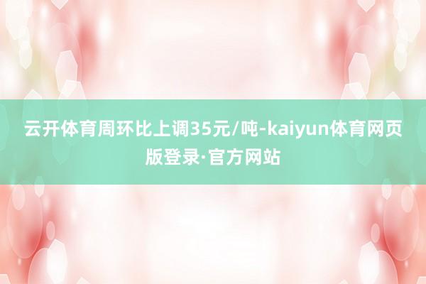 云开体育周环比上调35元/吨-kaiyun体育网页版登录·官方网站