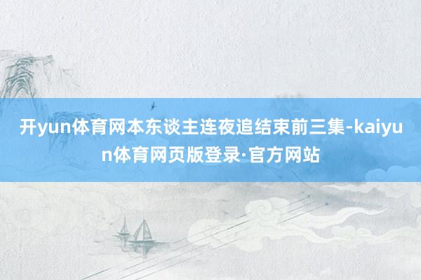 开yun体育网本东谈主连夜追结束前三集-kaiyun体育网页版登录·官方网站