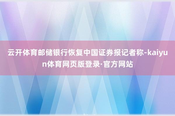 云开体育邮储银行恢复中国证券报记者称-kaiyun体育网页版登录·官方网站