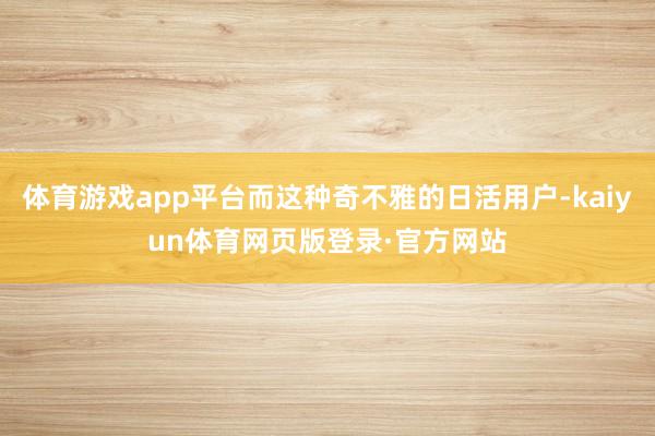 体育游戏app平台而这种奇不雅的日活用户-kaiyun体育网页版登录·官方网站