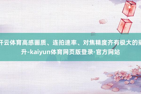 开云体育高感画质、连拍速率、对焦精度齐有极大的擢升-kaiyun体育网页版登录·官方网站